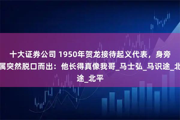 十大证券公司 1950年贺龙接待起义代表，身旁下属突然脱口而出：他长得真像我哥_马士弘_马识途_北平