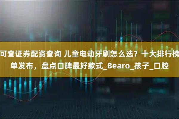 可查证券配资查询 儿童电动牙刷怎么选？十大排行榜单发布，盘点口碑最好款式_Bearo_孩子_口腔