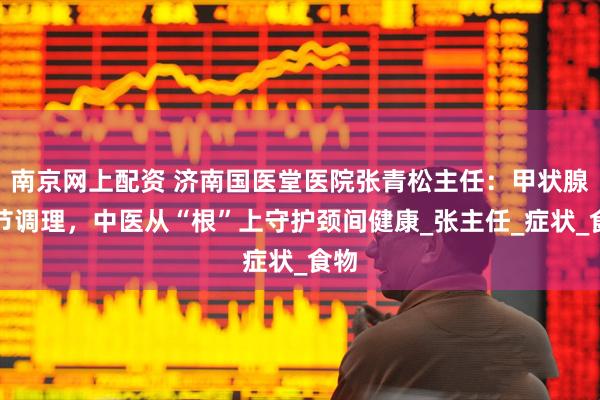 南京网上配资 济南国医堂医院张青松主任：甲状腺结节调理，中医从“根”上守护颈间健康_张主任_症状_食物
