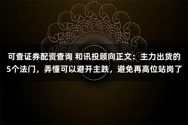 可查证券配资查询 和讯投顾向正文：主力出货的5个法门，弄懂可以避开主跌，避免再高位站岗了