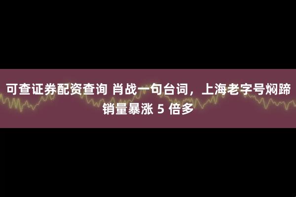 可查证券配资查询 肖战一句台词，上海老字号焖蹄销量暴涨 5 倍多