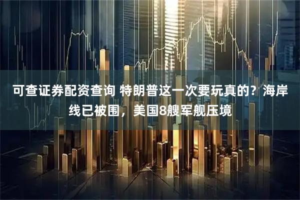 可查证券配资查询 特朗普这一次要玩真的?海岸线已被围,美国8艘军舰压境