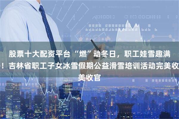 股票十大配资平台 “燃”动冬日，职工娃雪趣满格！吉林省职工子女冰雪假期公益滑雪培训活动完美收官